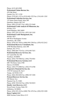 Phone: (615) 465-8500
Professional Claims Bureau, Inc.
439 Oak Street
Garden City, NY 11530
Phone: (516) 681-1122 or (914) 668-1222 Fax: (516) 681-1265
Professional Collection Services, Inc.
152 James Street South, Suite 200
Hamilton, Ontario L8P 3A2
Phone: (905) 523-8477 Fax: (905) 523-5660
Professional Credit Analysts Of Minnesota, Inc.
PO Box 3333
North Mankato, MN 56003
Phone: (507) 345-3333 Fax: (507) 345-3343
Professional Credit Management, Inc.
PO Box 4037
500 West Washington Avenue
Jonesboro, AR 72403
Phone: (870) 932-7030 or (800) 999-3780 Fax: (870) 932-2612
Professional Recovery Consultants, Inc.
2700 Meridian Parkway, suite 200
Durham, NC 27713
Phone: (800) 868-7724 Fax: (919) 489-7651
Professional Recovery Services, Inc.
221 Laurel Rd, Ste 350
Voorhees, NJ 08043
Phone: (856) 770-9500 Fax: (856) 770-9501
Professional Recovery Systems, LLC
600 17th Street, Suite 2700
Denver, CO 80202
Phone: (303) 575-6900 Fax: (303) 575-6700
Progressive Financial Service, Inc.
1919 W Fairmont Dr, Ste 8
Tempe, AZ 85282-3183
Phone: (866) 484-0204 Fax: (800) 347-1028
Protocol Recovery Service, Inc.
509 Mercer Ave
Panama City, FL 32401
Phone: (850) 769-0165 Fax: (850) 769-9819
Quality Asset Recovery, LLC
Seven Foster Avenue, Suite 101
Gibbsboro, NJ 08026
Phone: (856) 925-1010 or (800) 796-1476 Fax: (856) 925-1020
Razor Capital, LLC
8000 Norman Center Drive #115

 