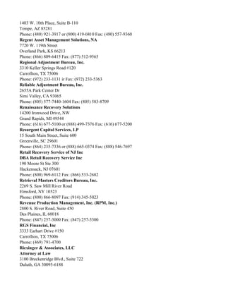 1403 W. 10th Place, Suite B-110
Tempe, AZ 85281
Phone: (480) 921-3917 or (800) 419-0410 Fax: (480) 557-9360
Regent Asset Management Solutions, NA
7720 W. 119th Street
Overland Park, KS 66213
Phone: (866) 809-6415 Fax: (877) 512-9565
Regional Adjustment Bureau, Inc.
3310 Keller Springs Road #120
Carrollton, TX 75006
Phone: (972) 233-1131 ir Fax: (972) 233-5363
Reliable Adjustment Bureau, Inc.
2655A Park Center Dr
Simi Valley, CA 93065
Phone: (805) 577-7440-1604 Fax: (805) 583-8709
Renaissance Recovery Solutions
14200 Ironwood Drive, NW
Grand Rapids, MI 49544
Phone: (616) 677-5100 or (888) 499-7376 Fax: (616) 677-5200
Resurgent Capital Services, LP
15 South Main Street, Suite 600
Greenville, SC 29601
Phone: (864) 235-7336 or (888) 665-0374 Fax: (888) 546-7697
Retail Recovery Service of NJ Inc
DBA Retail Recovery Service Inc
190 Moore St Ste 300
Hackensack, NJ 07601
Phone: (800) 969-6112 Fax: (866) 533-2682
Retrieval Masters Creditors Bureau, Inc.
2269 S. Saw Mill River Road
Elmsford, NY 10523
Phone: (800) 866-8097 Fax: (914) 345-5023
Revenue Production Management, Inc. (RPM, Inc.)
2800 S. River Road, Suite 450
Des Plaines, IL 60018
Phone: (847) 257-3000 Fax: (847) 257-3300
RGS Financial, Inc
3333 Earhart Drive #150
Carrollton, TX 75006
Phone: (469) 791-4700
Riexinger & Associates, LLC
Attorney at Law
3100 Breckenridge Blvd., Suite 722
Duluth, GA 30095-6188

 