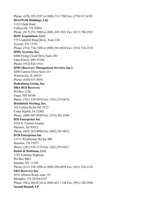 Phone: (678) 205-1597 or (800) 713-7780 Fax: (770) 817-6701
RiverWalk Holdings, Ltd.
1132 Glade Road
Colleyville, TX 76034
Phone: (817) 251-7000 or (888) 205-1831 Fax: (817) 796-2923
RJM Acquisitions, LLC
575 Underhill Road Blvd., Suite 224
Syosset, NY 11791
Phone: (516) 714-1300 or (800) 541-0824 Fax: (516) 714-1310
RMG Systems, Inc.
6440 Flying Cloud Drive Suite 201
Eden Prairie, MN 55344
Phone: (952) 826-1914
RMS (Recovery Management Services, Inc.)
4200 Cantera Drive Suite 211
Warrenville, IL 60555
Phone: (630) 657-5054
Rodenburg Group, Inc.
DBA RGI Recovery
PO Box 1230
Fargo, ND 58108
Phone: (701) 234-9454 Fax: (701) 235-6678
Routhmeir Sterling, Inc.
162 Collins RoAd NE #227
Cedar Rapids, IA 52402
Phone: (800) 687-8930 Fax: (319) 362-5588
RSI Enterprises Inc
3838 N. Central Avenue
Phoenix, AZ 85012
Phone: (602) 263-4000 Fax: (602) 263-4012
RTB Enterprises Inc
13111 Westheimer Rd Ste 400
Houston, TX 77077
Phone: (281) 558-7176 Fax: (281) 293-0417
Rubin & Rothman, LLC
1787 Veterans Highway
PO Box 9003
Islandia, NY 11749
Phone: (631) 234-1500 or (800) 298-6058 Fax: (631) 234-1138
S&S Recovery Inc
4210 Altruria Road, suite 131
Memphis, TN 38184-0787
Phone: (901) 386-0710 or (800) 467-1144 Fax: (901) 386-2904
Second Round, LP

 