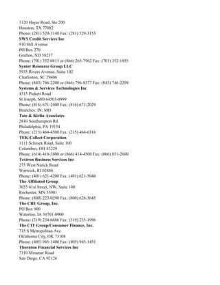 3120 Hayes Road, Ste 200
Houston, TX 77082
Phone: (281) 529-3140 Fax: (281) 529-3153
SWS Credit Services Inc
910 Hill Avenue
PO Box 270
Grafton, ND 58237
Phone: (701) 352-0813 or (866) 265-7962 Fax: (701) 352-1855
Synter Resource Group LLC
5935 Rivers Avenue, Suite 102
Charleston, SC 29406
Phone: (843) 746-2200 or (866) 796-8377 Fax: (843) 746-2209
Systems & Services Technologies Inc
4315 Pickett Road
St Joseph, MO 64503-0999
Phone: (816) 671-2400 Fax: (816) 671-2029
Branches: IN; MO
Tate & Kirlin Associates
2810 Southampton Rd
Philadelphia, PA 19154
Phone: (215) 464-4500 Fax: (215) 464-6316
TEK-Collect Corporation
1111 Schrock Road, Suite 100
Columbus, OH 43229
Phone: (614) 410-3800 or (866) 414-4500 Fax: (866) 831-2600
Textron Business Services Inc
275 West Natick Road
Warwick, RI 02886
Phone: (401) 621-4200 Fax: (401) 621-5040
The Affiliated Group
3055 41st Street, NW, Suite 100
Rochester, MN 55901
Phone: (800) 223-0290 Fax: (800) 628-3645
The CBE Group, Inc.
PO Box 900
Waterloo, IA 50701-0900
Phone: (319) 234-6686 Fax: (319) 235-1996
The CIT Group/Consumer Finance, Inc.
715 S Metropolitan Ave
Oklahoma City, OK 73108
Phone: (405) 945-1400 Fax: (405) 945-1451
Thornton Financial Services Inc
7310 Miramar Road
San Diego, CA 92126

 