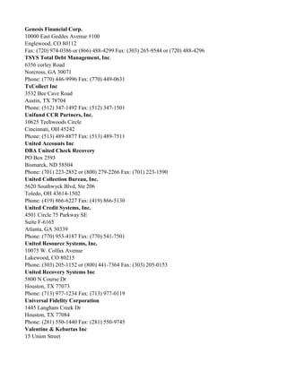 Genesis Financial Corp.
10000 East Geddes Avenue #100
Englewood, CO 80112
Fax: (720) 974-0386 or (866) 488-4299 Fax: (303) 265-9544 or (720) 488-4296
TSYS Total Debt Management, Inc.
6356 corley Road
Norcross, GA 30071
Phone: (770) 446-9996 Fax: (770) 449-0631
TxCollect Inc
3532 Bee Cave Road
Austin, TX 78704
Phone: (512) 347-1492 Fax: (512) 347-1501
Unifund CCR Partners, Inc.
10625 Techwoods Circle
Cincinnati, OH 45242
Phone: (513) 489-8877 Fax: (513) 489-7511
United Accounts Inc
DBA United Check Recovery
PO Box 2593
Bismarck, ND 58504
Phone: (701) 223-2852 or (800) 279-2266 Fax: (701) 223-1590
United Collection Bureau, Inc.
5620 Southwyck Blvd, Ste 206
Toledo, OH 43614-1502
Phone: (419) 866-6227 Fax: (419) 866-5130
United Credit Systems, Inc.
4501 Circle 75 Parkway SE
Suite F-6165
Atlanta, GA 30339
Phone: (770) 953-4187 Fax: (770) 541-7501
United Resource Systems, Inc.
10075 W. Colfax Avenue
Lakewood, CO 80215
Phone: (303) 205-1152 or (800) 441-7364 Fax: (303) 205-0153
United Recovery Systems Inc
5800 N Course Dr
Houston, TX 77073
Phone: (713) 977-1234 Fax: (713) 977-0119
Universal Fidelity Corporation
1445 Langham Creek Dr
Houston, TX 77084
Phone: (281) 550-1440 Fax: (281) 550-9745
Valentine & Kebartas Inc
15 Union Street

 