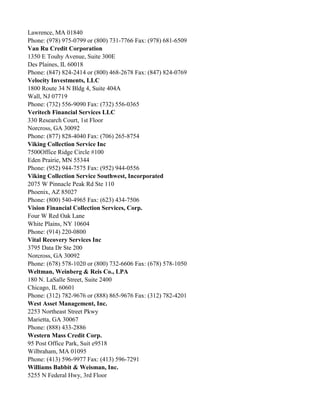 Lawrence, MA 01840
Phone: (978) 975-0799 or (800) 731-7766 Fax: (978) 681-6509
Van Ru Credit Corporation
1350 E Touhy Avenue, Suite 300E
Des Plaines, IL 60018
Phone: (847) 824-2414 or (800) 468-2678 Fax: (847) 824-0769
Velocity Investments, LLC
1800 Route 34 N Bldg 4, Suite 404A
Wall, NJ 07719
Phone: (732) 556-9090 Fax: (732) 556-0365
Veritech Financial Services LLC
330 Research Court, 1st Floor
Norcross, GA 30092
Phone: (877) 828-4040 Fax: (706) 265-8754
Viking Collection Service Inc
7500Office Ridge Circle #100
Eden Prairie, MN 55344
Phone: (952) 944-7575 Fax: (952) 944-0556
Viking Collection Service Southwest, Incorporated
2075 W Pinnacle Peak Rd Ste 110
Phoenix, AZ 85027
Phone: (800) 540-4965 Fax: (623) 434-7506
Vision Financial Collection Services, Corp.
Four W Red Oak Lane
White Plains, NY 10604
Phone: (914) 220-0800
Vital Recovery Services Inc
3795 Data Dr Ste 200
Norcross, GA 30092
Phone: (678) 578-1020 or (800) 732-6606 Fax: (678) 578-1050
Weltman, Weinberg & Reis Co., LPA
180 N. LaSalle Street, Suite 2400
Chicago, IL 60601
Phone: (312) 782-9676 or (888) 865-9676 Fax: (312) 782-4201
West Asset Management, Inc.
2253 Northeast Street Pkwy
Marietta, GA 30067
Phone: (888) 433-2886
Western Mass Credit Corp.
95 Post Office Park, Suit e9518
Wilbraham, MA 01095
Phone: (413) 596-9977 Fax: (413) 596-7291
Williams Babbit & Weisman, Inc.
5255 N Federal Hwy, 3rd Floor

 