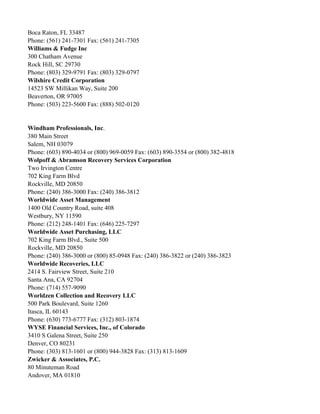 Boca Raton, FL 33487
Phone: (561) 241-7301 Fax: (561) 241-7305
Williams & Fudge Inc
300 Chatham Avenue
Rock Hill, SC 29730
Phone: (803) 329-9791 Fax: (803) 329-0797
Wilshire Credit Corporation
14523 SW Millikan Way, Suite 200
Beaverton, OR 97005
Phone: (503) 223-5600 Fax: (888) 502-0120

Windham Professionals, Inc.
380 Main Street
Salem, NH 03079
Phone: (603) 890-4034 or (800) 969-0059 Fax: (603) 890-3554 or (800) 382-4818
Wolpoff & Abramson Recovery Services Corporation
Two Irvington Centre
702 King Farm Blvd
Rockville, MD 20850
Phone: (240) 386-3000 Fax: (240) 386-3812
Worldwide Asset Management
1400 Old Country Road, suite 408
Westbury, NY 11590
Phone: (212) 248-1401 Fax: (646) 225-7297
Worldwide Asset Purchasing, LLC
702 King Farm Blvd., Suite 500
Rockville, MD 20850
Phone: (240) 386-3000 or (800) 85-0948 Fax: (240) 386-3822 or (240) 386-3823
Worldwide Recoveries, LLC
2414 S. Fairview Street, Suite 210
Santa Ana, CA 92704
Phone: (714) 557-9090
Worldzen Collection and Recovery LLC
500 Park Boulevard, Suite 1260
Itasca, IL 60143
Phone: (630) 773-6777 Fax: (312) 803-1874
WYSE Financial Services, Inc., of Colorado
3410 S Galena Street, Suite 250
Denver, CO 80231
Phone: (303) 813-1601 or (800) 944-3828 Fax: (313) 813-1609
Zwicker & Associates, P.C.
80 Minuteman Road
Andover, MA 01810

 