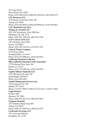 301 Lacey Street
West Chester, PA 19380
Phone: (601) 840-8100 or (800) 891-6024 Fax: (601) 840-8179
C2C Resources LLC
56 Perimeter Center East, Suite 100
Atlanta, GA 30346
Phone: (678) 495-0050 or (866) 495-0050 Fax: (678) 495-0051
CAC Financial Corp. d/b/a
Morgan & Associates, PC
2601 NW Expressway, Suite 1000 East
Oklahoma City, OK 73112
Phone: (405) 425-1500 Fax: (405) 425-1588
CACV a/k/a CACH, LLC
370 17th Street, Suite 5000
Denver, CO 80202
Phone: (303) 296-3345 Fax: (215) 281-7522
Caine & Weiner Company
21210 Erwin Street
Woodland Hills, CA 91367
Phone: (818) 226-6000 Fax: (818) 226-6010
California Financial Credit, Inc.
DBA California Financial Credit Association
17750 Sherman Way, Suite 100
Reseda, CA 91335
Phone: (818) 758-5900 Fax: (818) 758-5959
Capital Alliance Financial, LLC
3923 28th Street SE, Suite 386
Grand Rapids, MI 49512
Phone: (616) 940-3020
Capital Management Services, Inc.
726 Exchange St Ste 700
Buffalo, NY 14210
Phone: (716) 871-9050 or (888) 357-2212 Fax: (716) 871-9045
Capio Partners
PO Box 3498
Sherman, TX 75091
Phone: (888) 876-2814 Fax: (903) 893-4825
Capstone Financial
3333 Peachtree Road, Suite 400
Atlanta, GA 30326
Phone: (404) 261-8900 Fax: (404) 261-8187
Cardworks Servicing, LLC
101 Crossways Parkwest
Woodbury, NY 11797

 