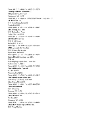 Phone: (412) 291-4000 Fax: (412) 291-5070
Cavalry Portfolio Services LLC
7 Skyline Drive, 3rd Floor
Hawthorne, NY 10532
Phone: (914) 347-3440 or (800) 501-0909 Fax: (914) 347-7537
CB Accounts, Inc.
1101 Main Street, Suite 300
Peoria, IL 61606
Phone: (866) 867-0179 Fax: (309) 672-9487
CBE Group, Inc., The
1309 Technology Pkwy
Cedar Falls, IA 50613
Phone: (319) 234-6686 Fax: (319) 235-1996
CCB Credit Services
5300 S. 6th Street
Springfield, IL 62703
Phone: (217) 786-4800 Fax: (217) 529-7185
CMB Accounts Service, Inc.
1320 Mishawaka Avenue
South Bend, IN 46615
Phone: (574) 232-1414 Fax: (574) 232-4673
Central Credit Services, Inc d/b/a
CSI, Inc
9550 Regency Square Blvd., Suite 602
Jacksonville, FL 32211
Phone: (904) 724-1800 Fax: (904) 727-9742
Central Financial Control
PO Box 66040
Anaheim, CA 92816
Phone: (888) 233-7880 Fax: (469) 893-8412
Central Portfolio Control, Inc.
6640 Shady Oak Road, Suite 300
Eden Prarie, MN 55344
Phone: (800) 331-0081 Fax: (952) 400-3299
Chase Receivables
1247 Broadway
Sonoma, CA 95476
Phone: (800) 622-0484 Fax: (707) 933-3613
Check Control Inc.
PO Box 1533
Bismarck, ND 58504
Phone: (701) 222-8208 Fax: (701) 224-8858
Check Law Recovery Systems, Inc.
2800 Percy Machin

 