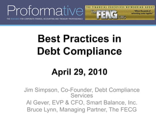 THE RESOURCE FOR CORPORATE FINANCE, ACCOUNTING AND TREASURY PROFESSIONALS




                             Best Practices in
                             Debt Compliance
                                           April 29, 2010
                Jim Simpson, Co-Founder, Debt Compliance
                                 Services
                 Al Gever, EVP & CFO, Smart Balance, Inc.
                 Bruce Lynn, Managing Partner, The FECG
 