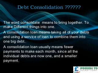 Debt Consolidation ??????
The word consolidate means to bring together. To
make Different things into one.
A consolidation loan means taking all of your debts
and using a service of loan to combine them into
one big debt.
A consolidation loan usually means fewer
payments to make each month, since all the
individual debts are now one, and a smaller
payment.

 