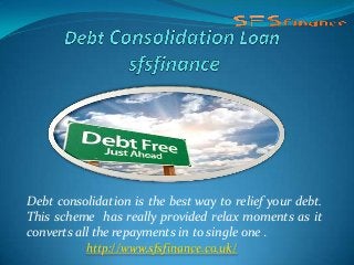 Debt consolidation is the best way to relief your debt.
This scheme has really provided relax moments as it
converts all the repayments in to single one .
http://www.sfsfinance.co.uk/
 