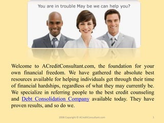 Welcome to ACreditConsultant.com, the foundation for your
own financial freedom. We have gathered the absolute best
resources available for helping individuals get through their time
of financial hardships, regardless of what they may currently be.
We specialize in referring people to the best credit counseling
and Debt Consolidation Company available today. They have
proven results, and so do we.

                      2008 Copyright © ACreditConsultant.com     1
 