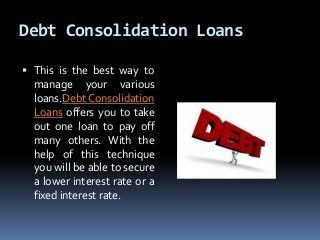 Debt Consolidation Loans
 This is the best way to
manage your various
loans.Debt Consolidation
Loans offers you to take
out one loan to pay off
many others. With the
help of this technique
you will be able to secure
a lower interest rate or a
fixed interest rate.
 