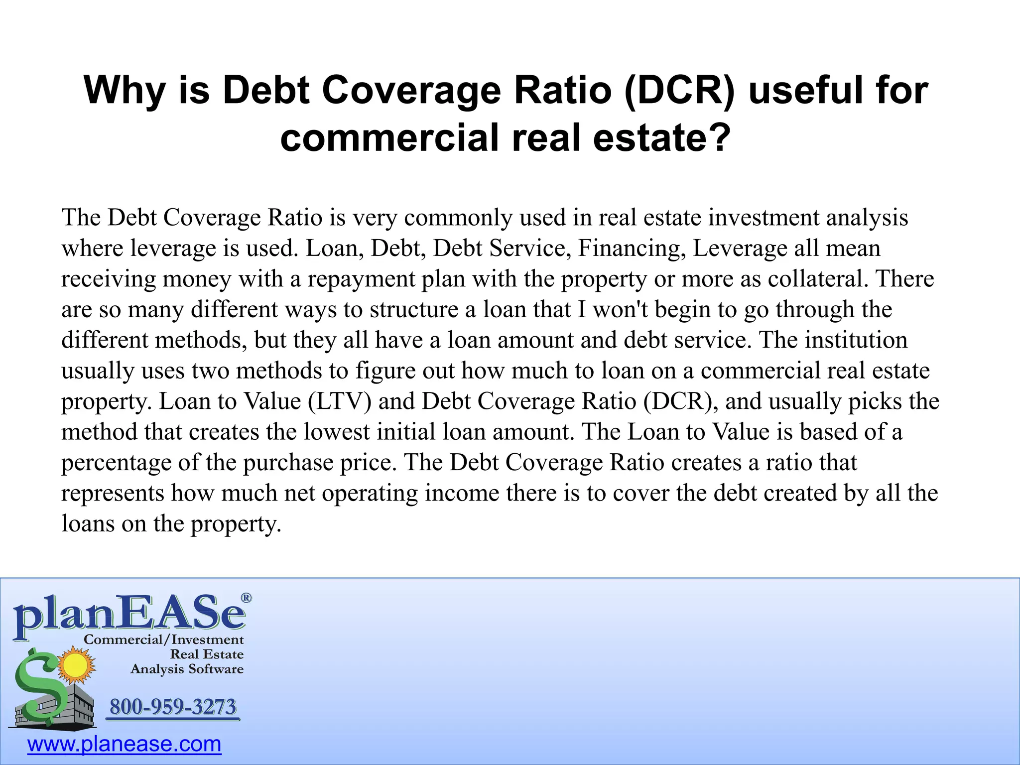 www.planease.com
Why is Debt Coverage Ratio (DCR) useful for
commercial real estate?
The Debt Coverage Ratio is very commonly used in real estate investment analysis
where leverage is used. Loan, Debt, Debt Service, Financing, Leverage all mean
receiving money with a repayment plan with the property or more as collateral. There
are so many different ways to structure a loan that I won't begin to go through the
different methods, but they all have a loan amount and debt service. The institution
usually uses two methods to figure out how much to loan on a commercial real estate
property. Loan to Value (LTV) and Debt Coverage Ratio (DCR), and usually picks the
method that creates the lowest initial loan amount. The Loan to Value is based of a
percentage of the purchase price. The Debt Coverage Ratio creates a ratio that
represents how much net operating income there is to cover the debt created by all the
loans on the property.
 