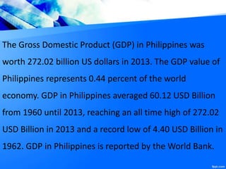 The Gross Domestic Product (GDP) in Philippines was
worth 272.02 billion US dollars in 2013. The GDP value of
Philippines represents 0.44 percent of the world
economy. GDP in Philippines averaged 60.12 USD Billion
from 1960 until 2013, reaching an all time high of 272.02
USD Billion in 2013 and a record low of 4.40 USD Billion in
1962. GDP in Philippines is reported by the World Bank.
 