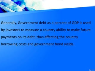 Generally, Government debt as a percent of GDP is used
by investors to measure a country ability to make future
payments on its debt, thus affecting the country
borrowing costs and government bond yields.
 