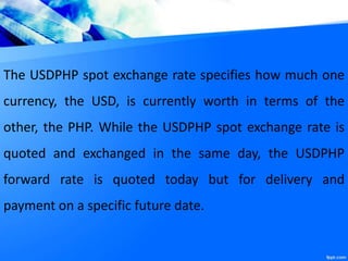 The USDPHP spot exchange rate specifies how much one
currency, the USD, is currently worth in terms of the
other, the PHP. While the USDPHP spot exchange rate is
quoted and exchanged in the same day, the USDPHP
forward rate is quoted today but for delivery and
payment on a specific future date.
 