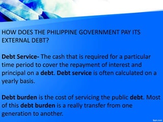HOW DOES THE PHILIPPINE GOVERNMENT PAY ITS
EXTERNAL DEBT?
Debt Service- The cash that is required for a particular
time period to cover the repayment of interest and
principal on a debt. Debt service is often calculated on a
yearly basis.
Debt burden is the cost of servicing the public debt. Most
of this debt burden is a really transfer from one
generation to another.
 