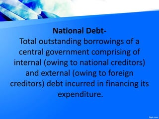 National Debt-
Total outstanding borrowings of a
central government comprising of
internal (owing to national creditors)
and external (owing to foreign
creditors) debt incurred in financing its
expenditure.
 