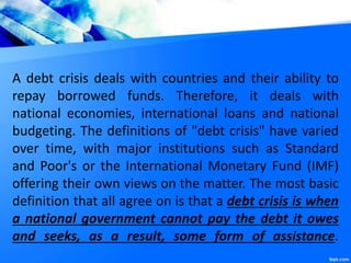 A debt crisis deals with countries and their ability to
repay borrowed funds. Therefore, it deals with
national economies, international loans and national
budgeting. The definitions of "debt crisis" have varied
over time, with major institutions such as Standard
and Poor's or the International Monetary Fund (IMF)
offering their own views on the matter. The most basic
definition that all agree on is that a debt crisis is when
a national government cannot pay the debt it owes
and seeks, as a result, some form of assistance.
 