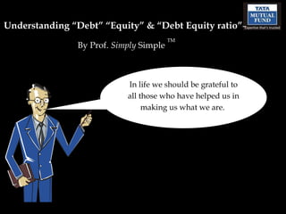 Understanding “Debt” “Equity” & “Debt Equity ratio” –  By Prof.  Simply  Simple  TM In life we should be grateful to all those who have helped us in making us what we are.  