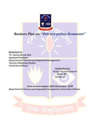 Business Plan on: “Deb tero parbon Restaurant”
Submitted to:
Dr. Santus Kumar Deb
Assistant Professor
Department of Tourism and Hospitality Management
Faculty of Business Studies
University of Dhaka
Submitted by:
Group: Tourism Concord
Batch: 8th
Section: B
Date of Submission: 02th December, 2018
Department of Tourism and Hospitality management, University of Dhaka.
 