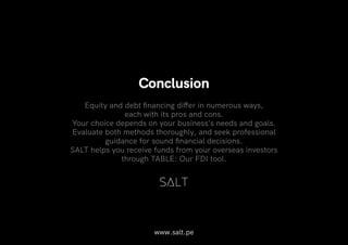 www.salt.pe
Conclusion
Equity and debt financing differ in numerous ways,
each with its pros and cons.
Your choice depends on your business's needs and goals.
Evaluate both methods thoroughly, and seek professional
guidance for sound financial decisions.
SALT helps you receive funds from your overseas investors
through TABLE: Our FDI tool.
 