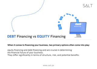www.salt.pe
DEBT Financing vs EQUITY Financing
When it comes to financing your business, two primary options often come into play:
equity financing and debt financing and are crucial in determining
the financial future of your business.
They differ significantly in terms of structure, risk, and potential benefits.
 