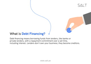 What is Debt Financing?
Debt financing means borrowing funds from lenders, like banks or
private lenders, with a repayment commitment over a set time,
including interest. Lenders don't own your business; they become creditors.
www.salt.pe
 