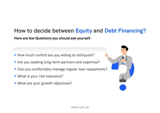 www.salt.pe
Here are few Questions you should ask yourself:
How to decide between Equity and Debt Financing?
How much control are you willing to relinquish?
Are you seeking long-term partners and expertise?
Can you comfortably manage regular loan repayments?
What is your risk tolerance?
What are your growth objectives?
 