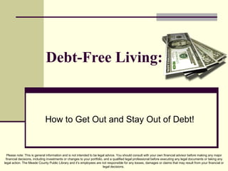 Debt-Free Living: How to Get Out and Stay Out of Debt! Please note: This is general information and is not intended to be legal advice. You should consult with your own financial advisor before making any major financial decisions, including investments or changes to your portfolio, and a qualified legal professional before executing any legal documents or taking any legal action. The Meade County Public Library and it’s employees are not responsible for any losses, damages or claims that may result from your financial or legal decisions.  