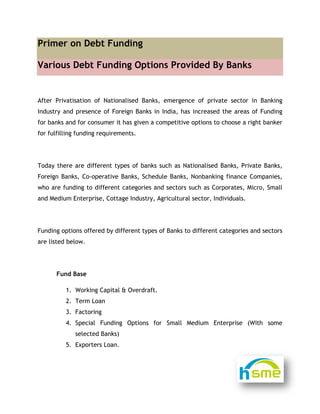 
Prime
Vario
After Pr
Industry
for bank
for fulfi
Today t
Foreign
who are
and Med
Funding
are liste
F
er on D
ous Deb
rivatisation
y and prese
ks and for c
lling fundin
here are d
Banks, Co
e funding to
dium Enterp
options of
ed below.
Fund Base
1. Work
2. Term
3. Facto
4. Speci
selec
5. Expor
Debt Fun
t Fundi
n of Nation
ence of For
consumer it
ng requirem
different ty
-operative
o different
prise, Cotta
fered by di
ing Capital
Loan
oring
al Funding
ted Banks)
rters Loan.
nding
ing Opt
nalised Ban
reign Banks
t has given
ments.
ypes of ban
Banks, Sch
t categories
age Industr
ifferent typ
& Overdra
g Options
tions Pr
nks, emerg
s in India,
a competit
nks such as
hedule Ban
s and secto
ry, Agricult
pes of Bank
aft.
for Smal
          
rovided
gence of p
has increa
tive option
s Nationalis
nks, Nonban
ors such as
ural sector
ks to differe
ll Medium
               
d By Ban
private sec
ased the ar
s to choose
sed Banks,
nking finan
s Corporate
r, Individua
ent categor
Enterpris
nks
ctor in Ban
reas of Fun
e a right ba
Private Ba
nce Compa
es, Micro, S
ls.
ries and sec
e (With s
nking
nding
anker
anks,
nies,
Small
ctors
some
 
