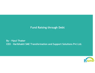 Fund Raising through DebtFund Raising through Debt
By – Vipul Thaker
CEO – Haribhakti SME Transformation and Support Solutions Pvt Ltd.pp
 