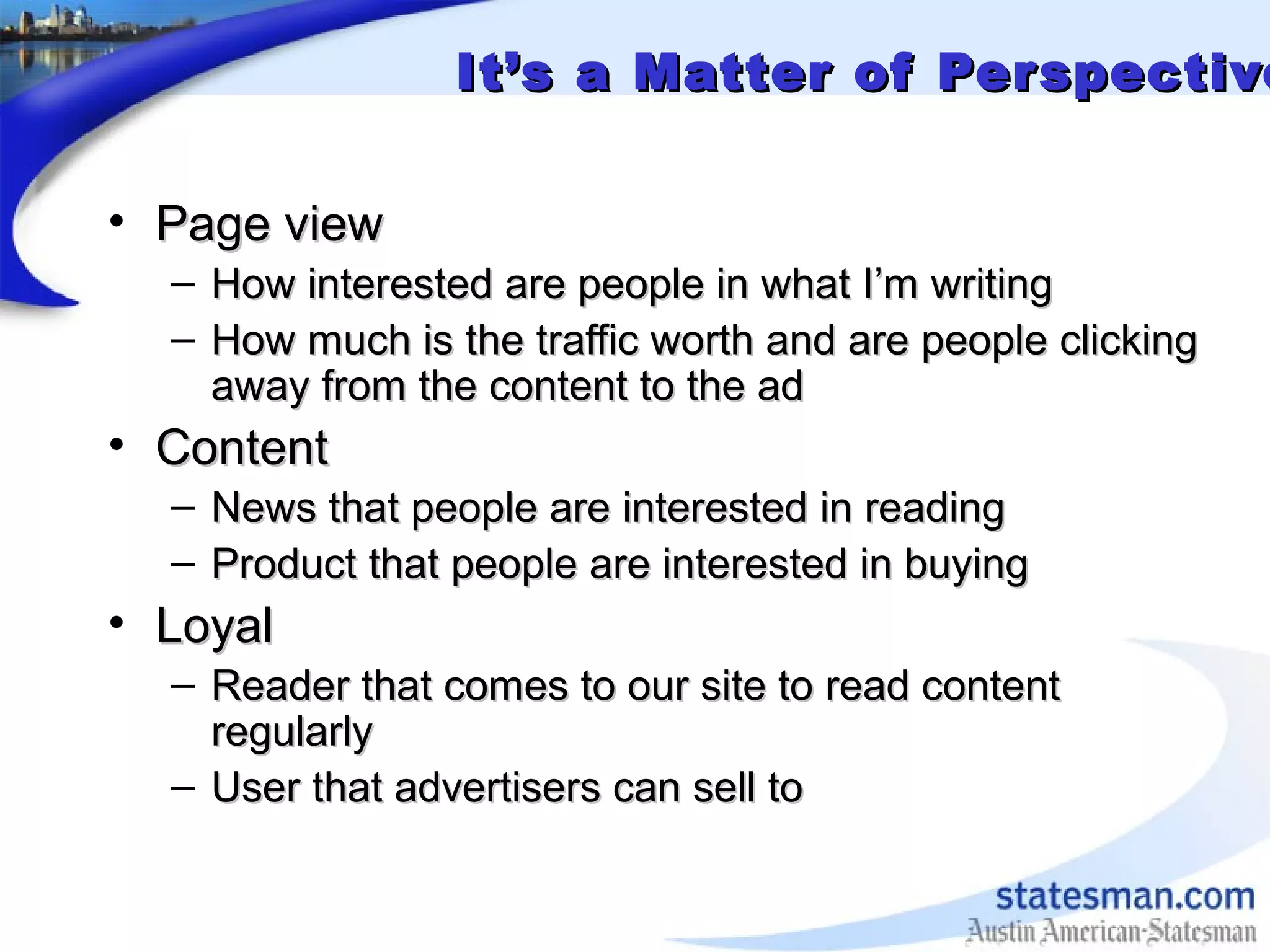 It’s a Matter of PerspectiveIt’s a Matter of Perspective
• Page viewPage view
– How interested are people in what I’m writingHow interested are people in what I’m writing
– How much is the traffic worth and are people clickingHow much is the traffic worth and are people clicking
away from the content to the adaway from the content to the ad
• ContentContent
– News that people are interested in readingNews that people are interested in reading
– Product that people are interested in buyingProduct that people are interested in buying
• LoyalLoyal
– Reader that comes to our site to read contentReader that comes to our site to read content
regularlyregularly
– User that advertisers can sell toUser that advertisers can sell to
 