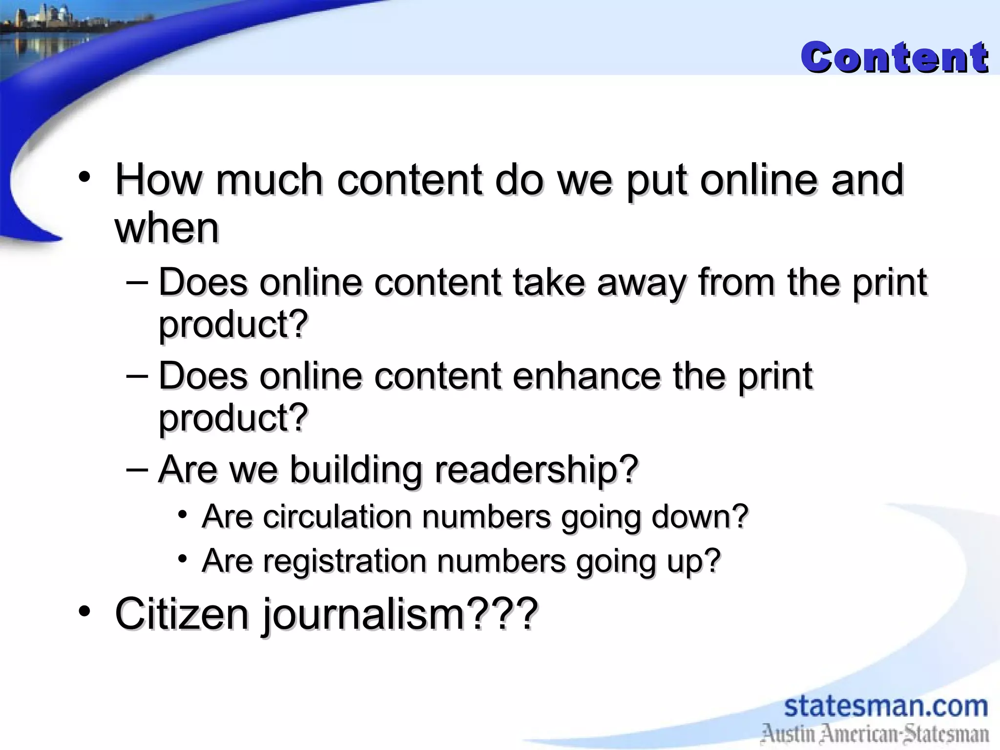 ContentContent
• How much content do we put online andHow much content do we put online and
whenwhen
– Does online content take away from the printDoes online content take away from the print
product?product?
– Does online content enhance the printDoes online content enhance the print
product?product?
– Are we building readership?Are we building readership?
• Are circulation numbers going down?Are circulation numbers going down?
• Are registration numbers going up?Are registration numbers going up?
• Citizen journalism???Citizen journalism???
 