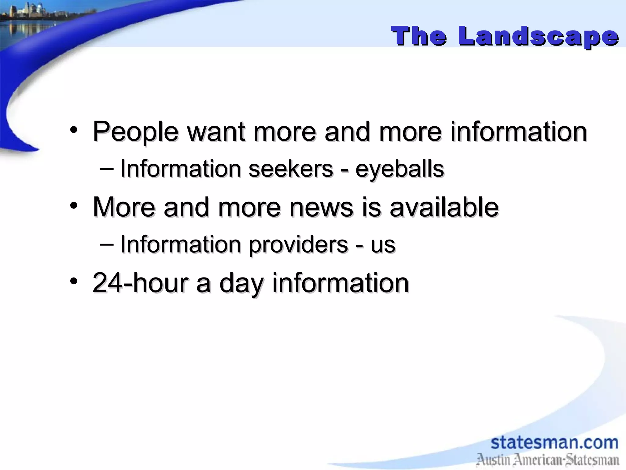 The LandscapeThe Landscape
• People want more and more informationPeople want more and more information
– Information seekers - eyeballsInformation seekers - eyeballs
• More and more news is availableMore and more news is available
– Information providers - usInformation providers - us
• 24-hour a day information24-hour a day information
 