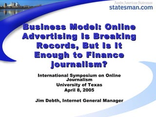 Business Model: OnlineBusiness Model: Online
Advertising Is BreakingAdvertising Is Breaking
Records, But Is ItRecords, But Is It
Enough to FinanceEnough to Finance
journalism?journalism?
International Symposium on Online
Journalism
University of Texas
April 8, 2005
Jim Debth, Internet General Manager
 