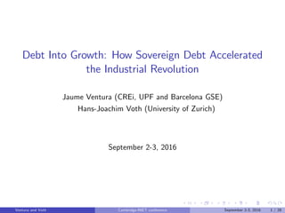 Debt Into Growth: How Sovereign Debt Accelerated
the Industrial Revolution
Jaume Ventura (CREi, UPF and Barcelona GSE)
Hans-Joachim Voth (University of Zurich)
September 2-3, 2016
Ventura and Voth ( ) Cambridge-INET conference September 2-3, 2016 1 / 28
 