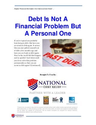 Helpful Financial Information from National Debt Relief …
Debt Is Not A
Financial Problem But
A Personal One
If you're typical you probably
hate being in debt. But here you
are stuck in debt again. It seems
like you just pulled yourself out
of debt a few months ago and
here you are back in debt again.
How in the world did this happen
and so quickly? And what could
you do to solve this problem
permanently so that you are
never in debt again? (Continued)
Brought To You By:
 