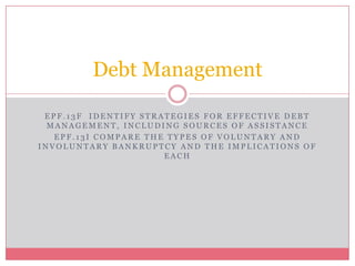 Debt Management

 EPF.13F IDENTIFY STRATEGIES FOR EFFECTIVE DEBT
  MANAGEMENT, INCLUDING SOURCES OF ASSISTANCE
   EPF.13I COMPARE THE TYPES OF VOLUNTARY AND
INVOLUNTARY BANKRUPTCY AND THE IMPLICATIONS OF
                      EACH
 
