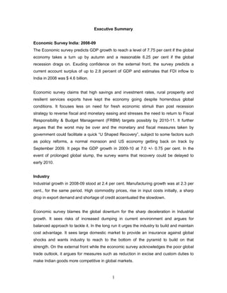 1
Executive Summary
Economic Survey India: 2008-09
The Economic survey predicts GDP growth to reach a level of 7.75 per cent if the global
economy takes a turn up by autumn and a reasonable 6.25 per cent if the global
recession drags on. Exuding confidence on the external front, the survey predicts a
current account surplus of up to 2.8 percent of GDP and estimates that FDI inflow to
India in 2008 was $ 4.6 billion.
Economic survey claims that high savings and investment rates, rural prosperity and
resilient services exports have kept the economy going despite horrendous global
conditions. It focuses less on need for fresh economic stimuli than post recession
strategy to reverse fiscal and monetary easing and stresses the need to return to Fiscal
Responsibility & Budget Management (FRBM) targets possibly by 2010-11. It further
argues that the worst may be over and the monetary and fiscal measures taken by
government could facilitate a quick “U Shaped Recovery”, subject to some factors such
as policy reforms, a normal monsoon and US economy getting back on track by
September 2009. It pegs the GDP growth in 2009-10 at 7.0 +/- 0.75 per cent. In the
event of prolonged global slump, the survey warns that recovery could be delayed to
early 2010.
Industry
Industrial growth in 2008-09 stood at 2.4 per cent. Manufacturing growth was at 2.3 per
cent., for the same period. High commodity prices, rise in input costs initially, a sharp
drop in export demand and shortage of credit accentuated the slowdown.
Economic survey blames the global downturn for the sharp deceleration in Industrial
growth. It sees risks of increased dumping in current environment and argues for
balanced approach to tackle it. In the long run it urges the industry to build and maintain
cost advantage. It sees large domestic market to provide an insurance against global
shocks and wants industry to reach to the bottom of the pyramid to build on that
strength. On the external front while the economic survey acknowledges the poor global
trade outlook, it argues for measures such as reduction in excise and custom duties to
make Indian goods more competitive in global markets.
 