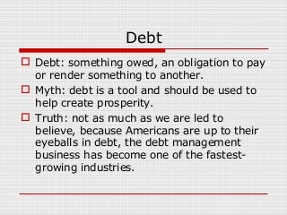 Debt
 Debt: something owed, an obligation to pay
or render something to another.
 Myth: debt is a tool and should be used to
help create prosperity.
 Truth: not as much as we are led to
believe, because Americans are up to their
eyeballs in debt, the debt management
business has become one of the fastestgrowing industries.

 