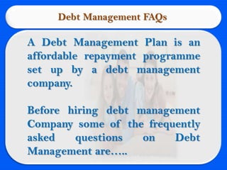 Debt Management FAQs

A Debt Management Plan is an
affordable repayment programme
set up by a debt management
company.

Before hiring debt management
Company some of the frequently
asked   questions   on   Debt
Management are…..
 