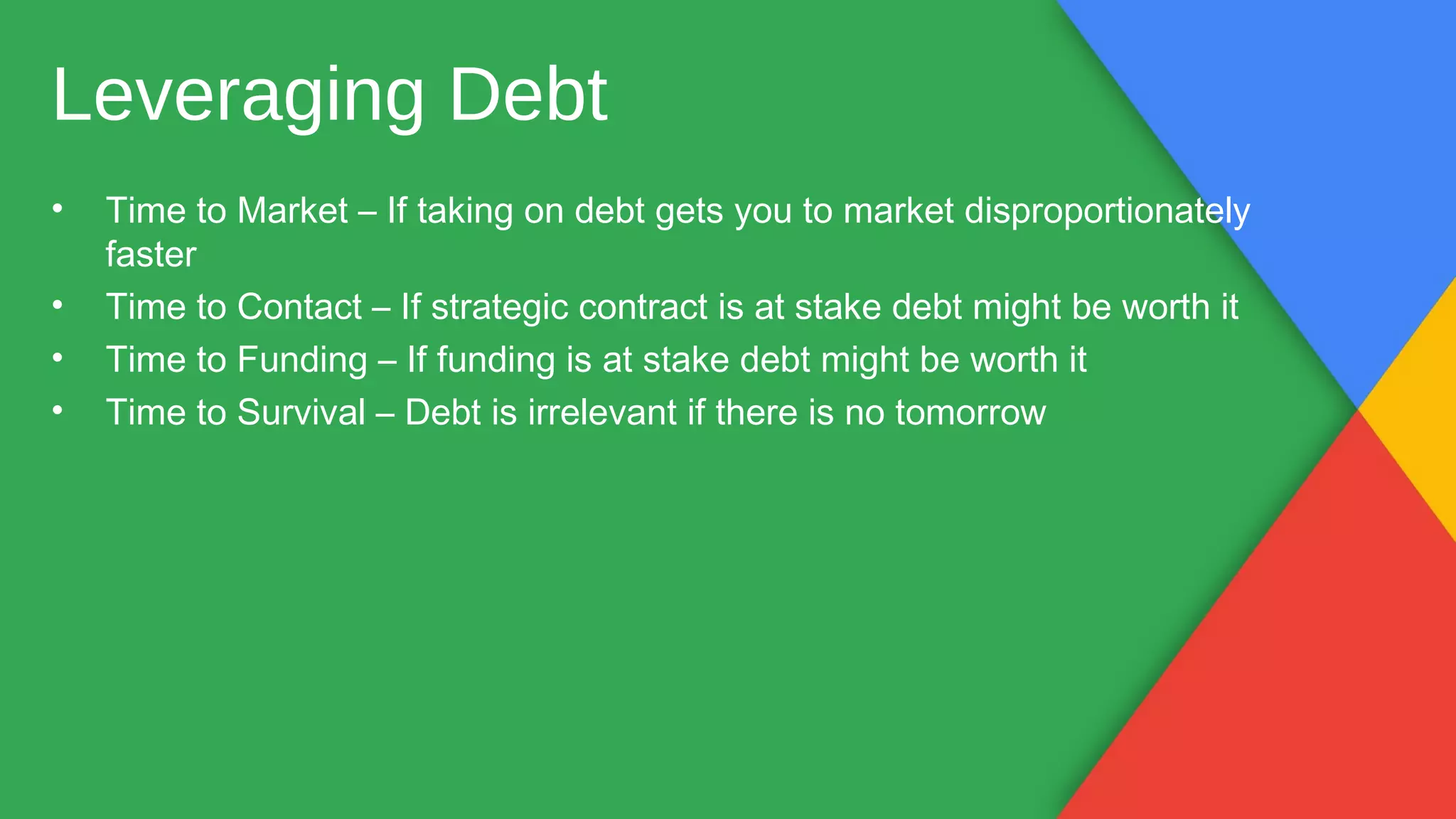 • Time to Market – If taking on debt gets you to market disproportionately
faster
• Time to Contact – If strategic contract is at stake debt might be worth it
• Time to Funding – If funding is at stake debt might be worth it
• Time to Survival – Debt is irrelevant if there is no tomorrow
Leveraging Debt
 