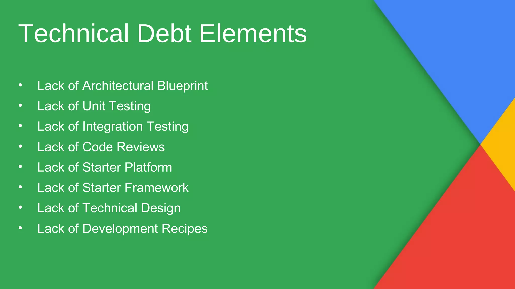Technical Debt Elements
• Lack of Architectural Blueprint
• Lack of Unit Testing
• Lack of Integration Testing
• Lack of Code Reviews
• Lack of Starter Platform
• Lack of Starter Framework
• Lack of Technical Design
• Lack of Development Recipes
 