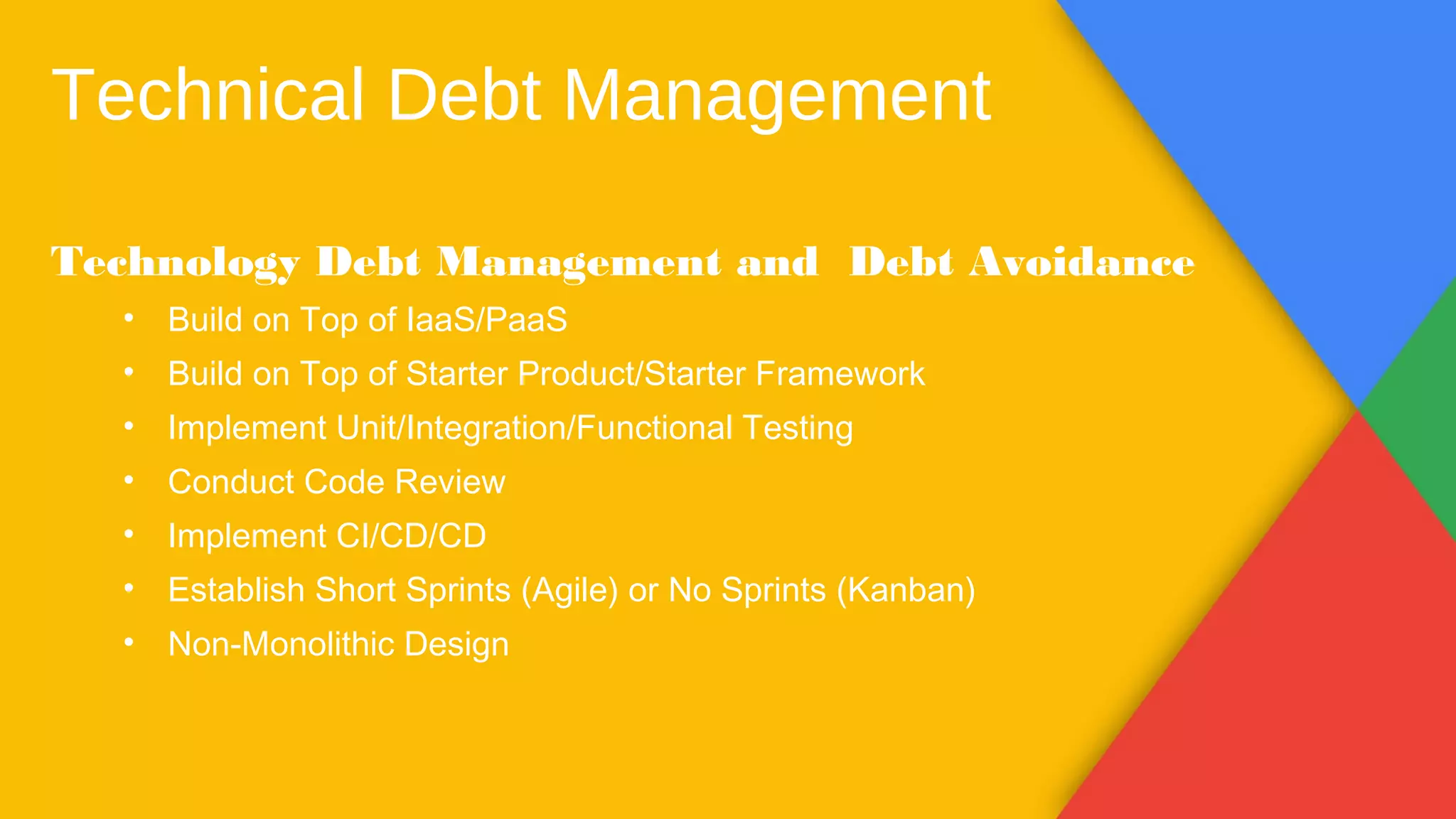 Technical Debt Management
Technology Debt Management and Debt Avoidance
• Build on Top of IaaS/PaaS
• Build on Top of Starter Product/Starter Framework
• Implement Unit/Integration/Functional Testing
• Conduct Code Review
• Implement CI/CD/CD
• Establish Short Sprints (Agile) or No Sprints (Kanban)
• Non-Monolithic Design
 
