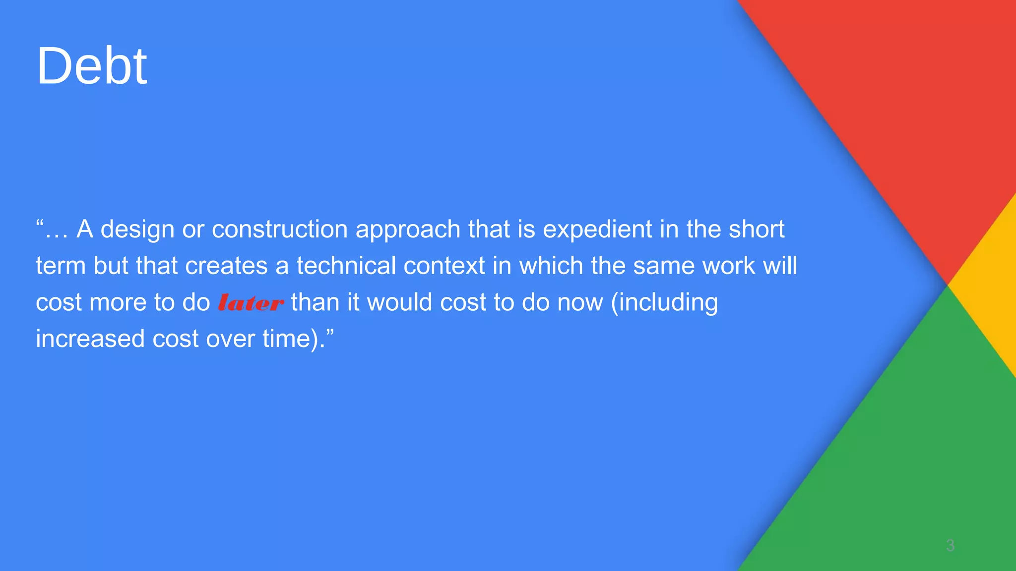“… A design or construction approach that is expedient in the short
term but that creates a technical context in which the same work will
cost more to do later than it would cost to do now (including
increased cost over time).”
3
Debt
 