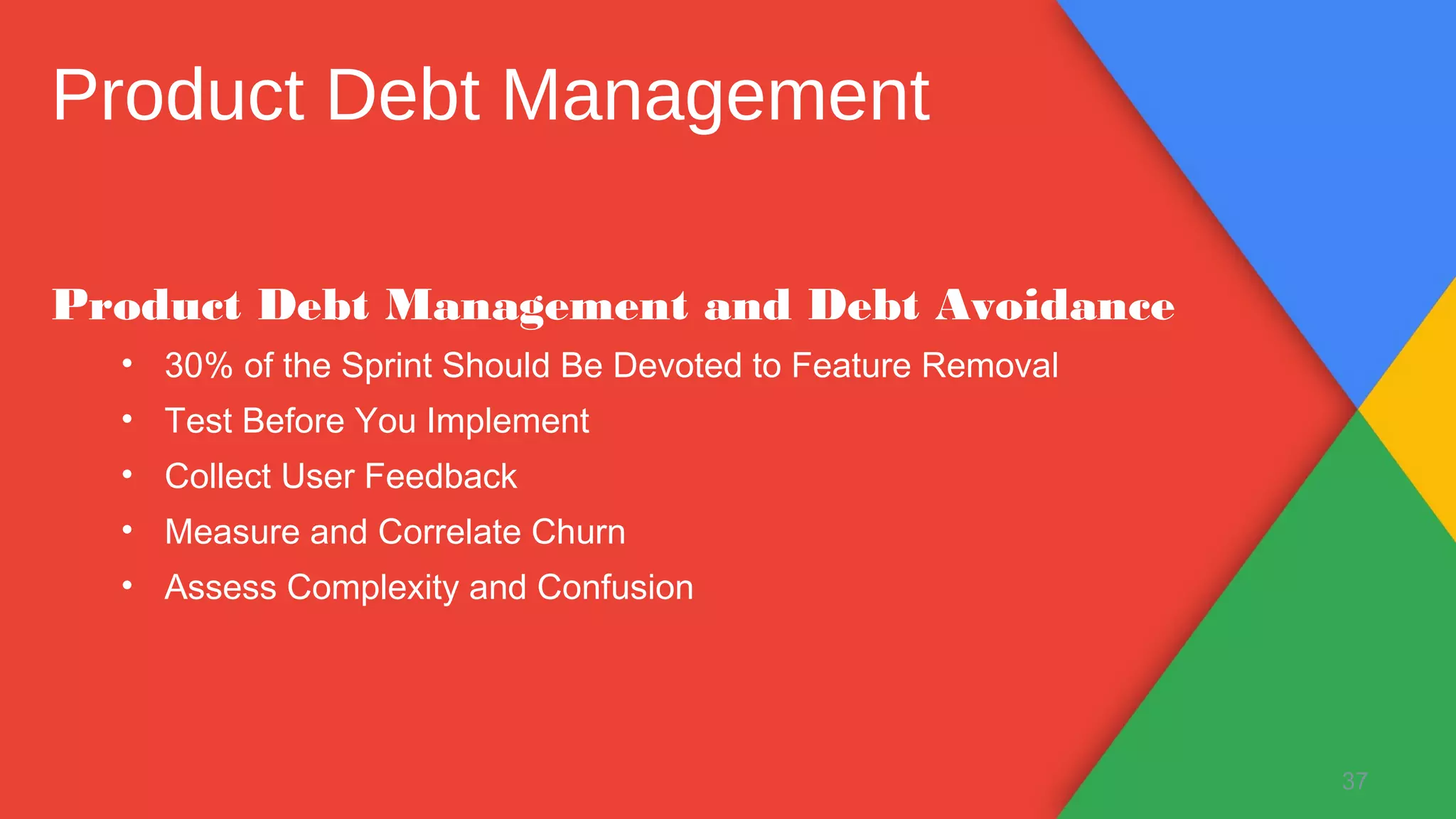 Product Debt Management and Debt Avoidance
• 30% of the Sprint Should Be Devoted to Feature Removal
• Test Before You Implement
• Collect User Feedback
• Measure and Correlate Churn
• Assess Complexity and Confusion
37
Product Debt Management
 