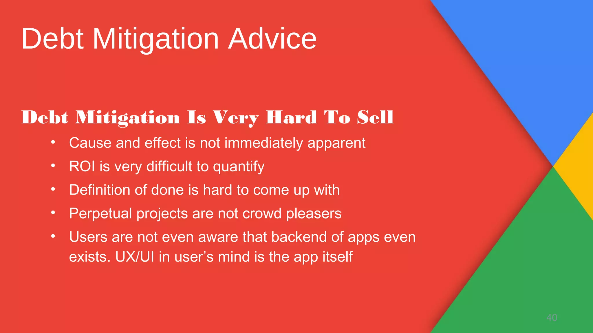 Debt Mitigation Is Very Hard To Sell
• Cause and effect is not immediately apparent
• ROI is very difficult to quantify
• Definition of done is hard to come up with
• Perpetual projects are not crowd pleasers
• Users are not even aware that backend of apps even
exists. UX/UI in user’s mind is the app itself
40
Debt Mitigation Advice
 