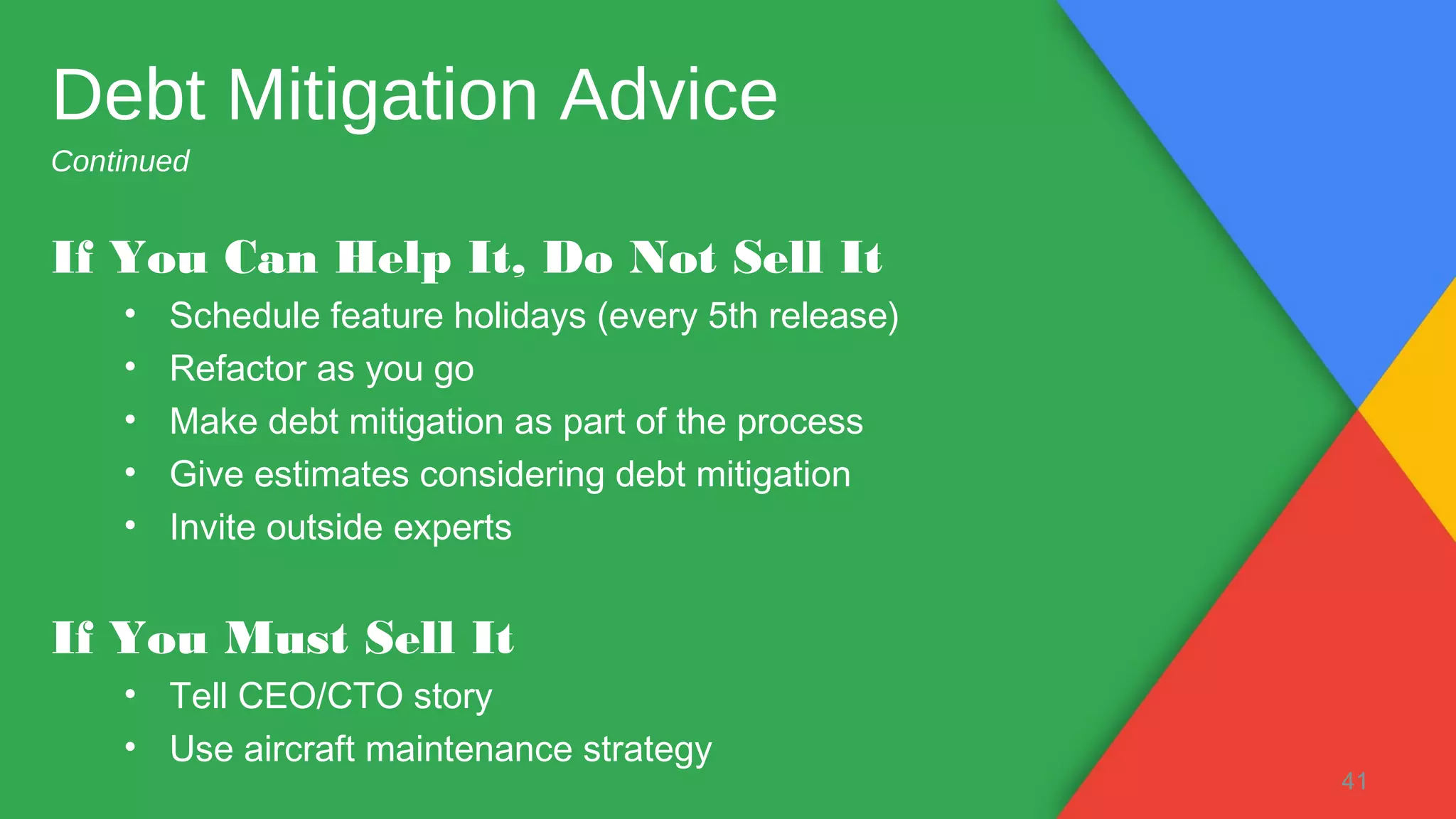 If You Can Help It, Do Not Sell It
• Schedule feature holidays (every 5th release)
• Refactor as you go
• Make debt mitigation as part of the process
• Give estimates considering debt mitigation
• Invite outside experts
If You Must Sell It
• Tell CEO/CTO story
• Use aircraft maintenance strategy
41
Debt Mitigation Advice
Continued
 