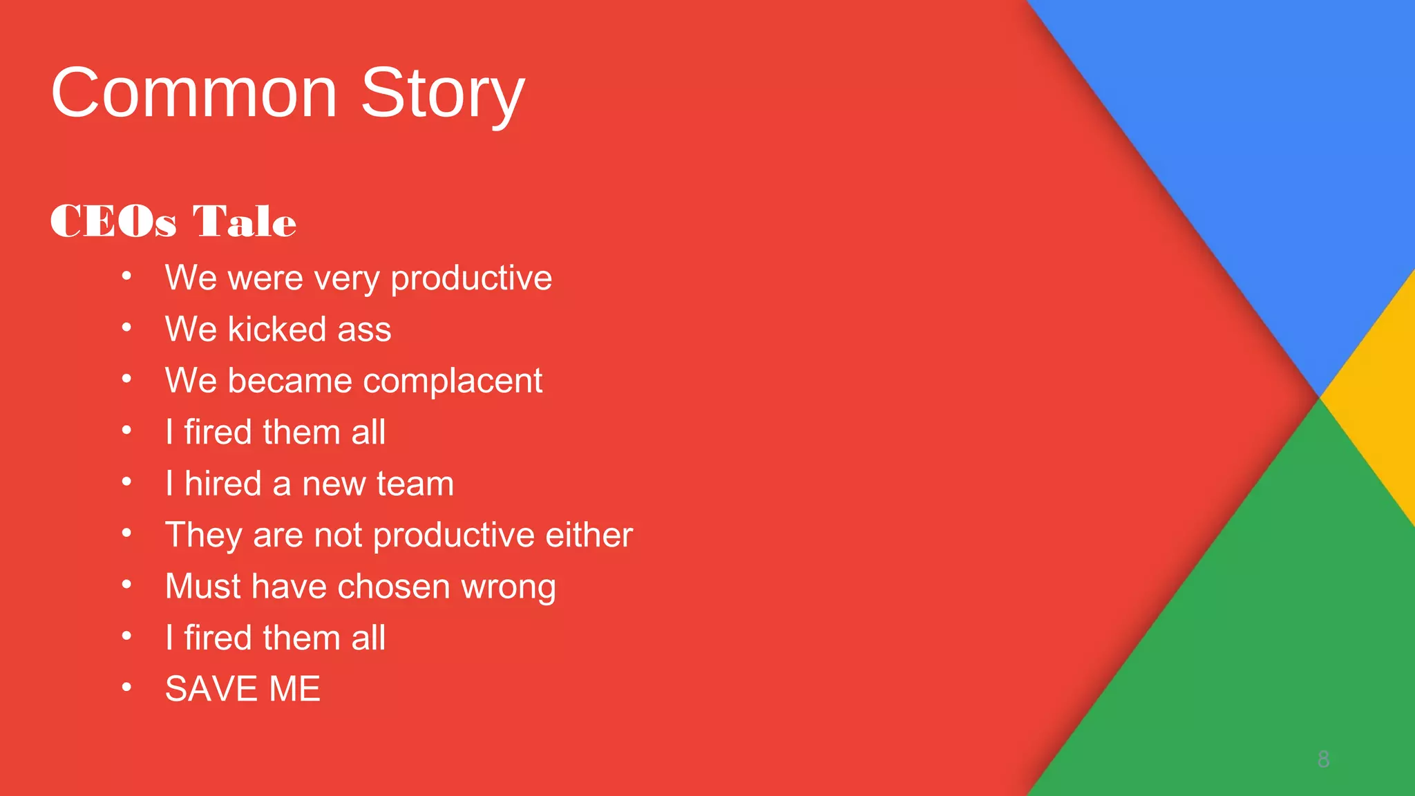 CEOs Tale
• We were very productive
• We kicked ass
• We became complacent
• I fired them all
• I hired a new team
• They are not productive either
• Must have chosen wrong
• I fired them all
• SAVE ME
8
Common Story
 
