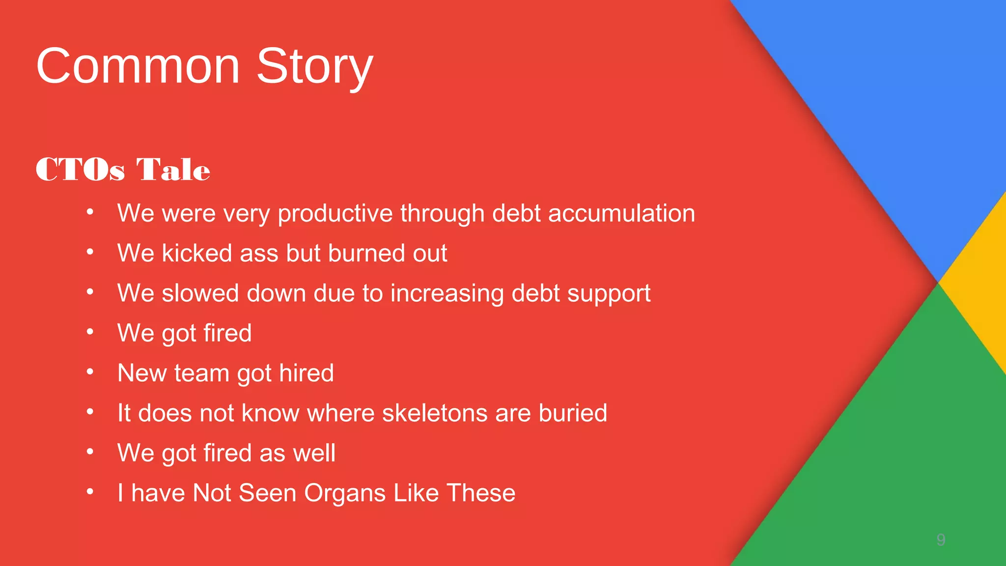 CTOs Tale
• We were very productive through debt accumulation
• We kicked ass but burned out
• We slowed down due to increasing debt support
• We got fired
• New team got hired
• It does not know where skeletons are buried
• We got fired as well
• I have Not Seen Organs Like These
9
Common Story
 