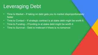 • Time to Market – If taking on debt gets you to market disproportionately
faster
• Time to Contact – If strategic contract is at stake debt might be worth it
• Time to Funding – If funding is at stake debt might be worth it
• Time to Survival – Debt is irrelevant if there is no tomorrow
Leveraging Debt
 